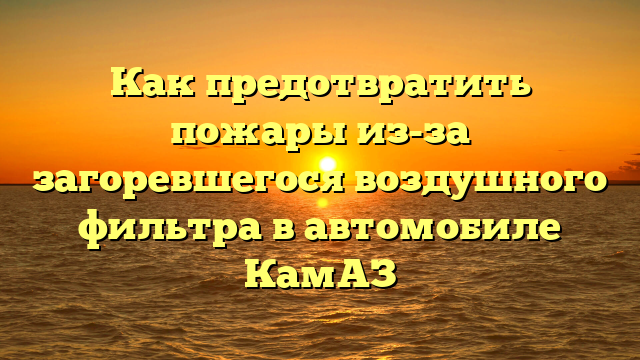 Как предотвратить пожары из-за загоревшегося воздушного фильтра в автомобиле КамАЗ