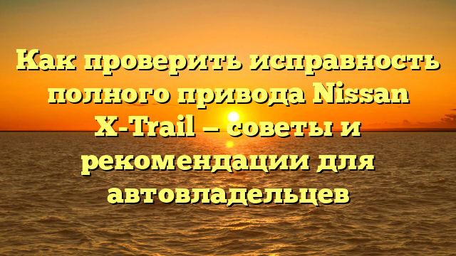 Как проверить исправность полного привода Nissan X-Trail — советы и рекомендации для автовладельцев