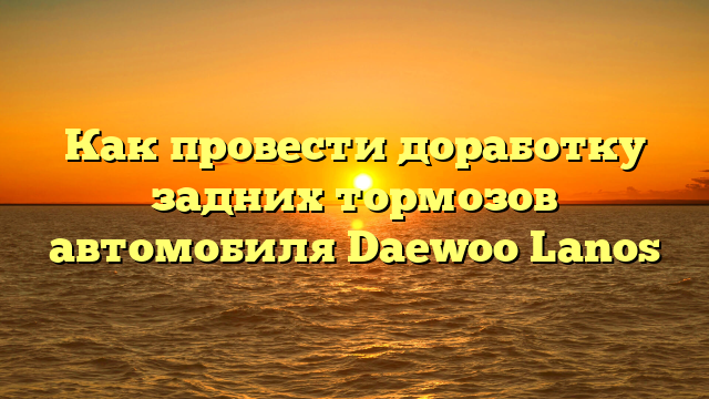 Как провести доработку задних тормозов автомобиля Daewoo Lanos