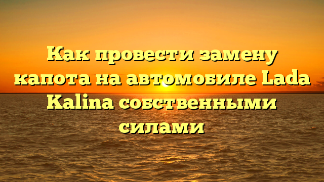 Как провести замену капота на автомобиле Lada Kalina собственными силами