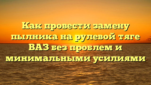 Как провести замену пылника на рулевой тяге ВАЗ без проблем и минимальными усилиями