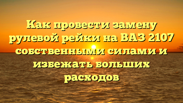 Как провести замену рулевой рейки на ВАЗ 2107 собственными силами и избежать больших расходов