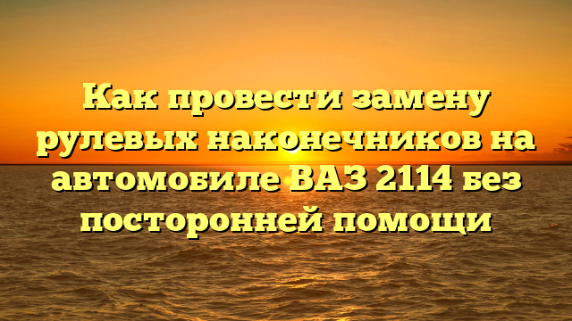 Как провести замену рулевых наконечников на автомобиле ВАЗ 2114 без посторонней помощи