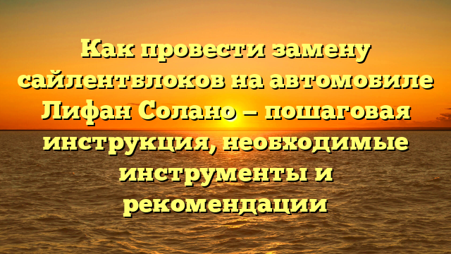 Как провести замену сайлентблоков на автомобиле Лифан Солано — пошаговая инструкция, необходимые инструменты и рекомендации