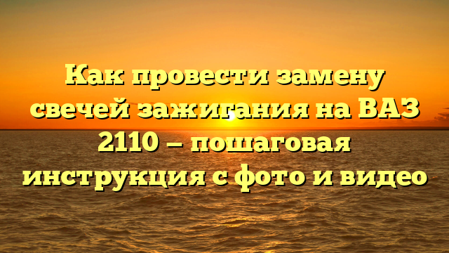 Как провести замену свечей зажигания на ВАЗ 2110 — пошаговая инструкция с фото и видео