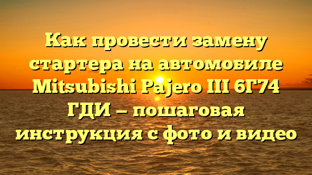 Как провести замену стартера на автомобиле Mitsubishi Pajero III 6Г74 ГДИ — пошаговая инструкция с фото и видео