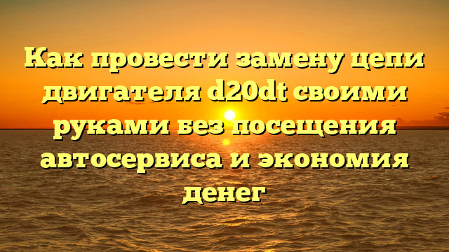 Как провести замену цепи двигателя d20dt своими руками без посещения автосервиса и экономия денег