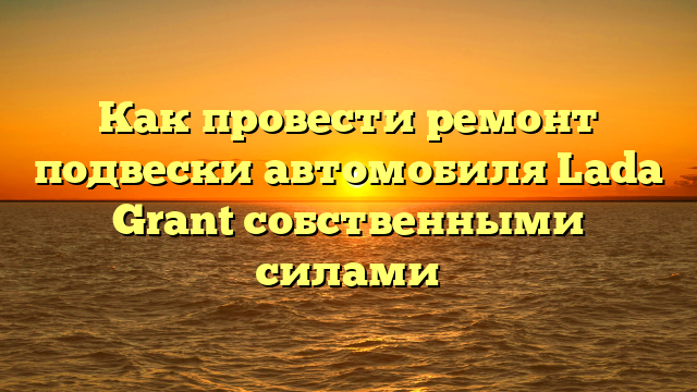 Как провести ремонт подвески автомобиля Lada Grant собственными силами