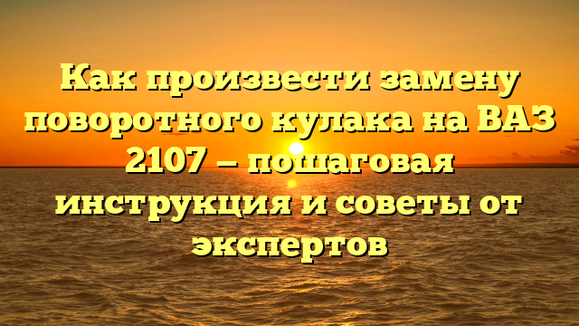 Как произвести замену поворотного кулака на ВАЗ 2107 — пошаговая инструкция и советы от экспертов