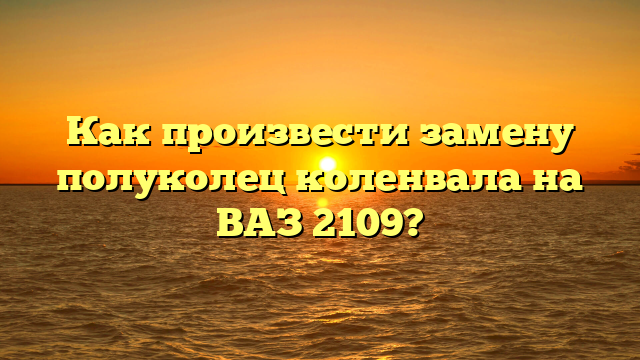 Как произвести замену полуколец коленвала на ВАЗ 2109?