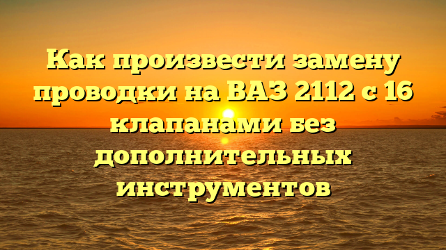 Как произвести замену проводки на ВАЗ 2112 с 16 клапанами без дополнительных инструментов