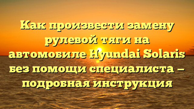 Как произвести замену рулевой тяги на автомобиле Hyundai Solaris без помощи специалиста — подробная инструкция