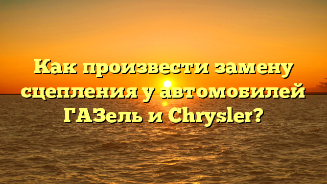 Как произвести замену сцепления у автомобилей ГАЗель и Chrysler?