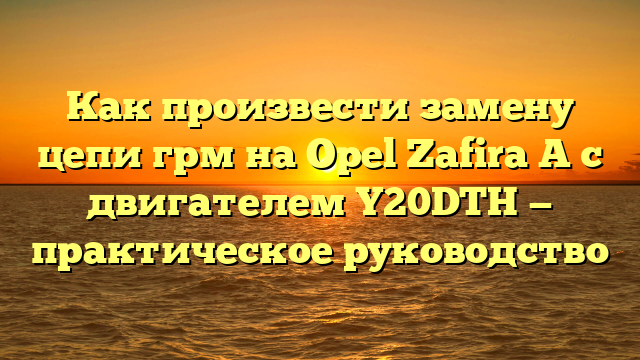 Как произвести замену цепи грм на Opel Zafira A с двигателем Y20DTH — практическое руководство