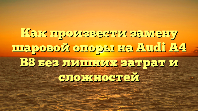 Как произвести замену шаровой опоры на Audi A4 B8 без лишних затрат и сложностей