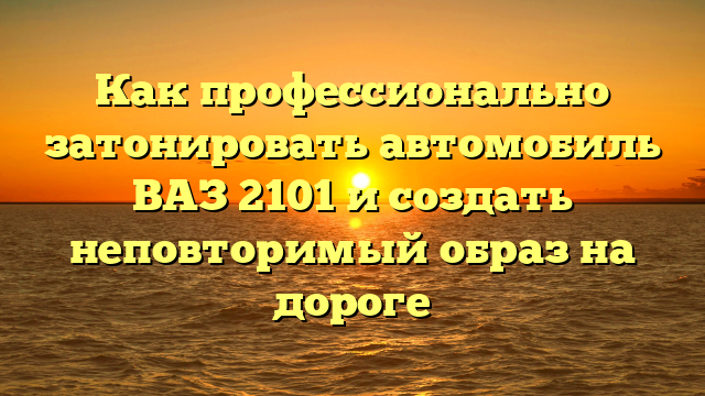 Как профессионально затонировать автомобиль ВАЗ 2101 и создать неповторимый образ на дороге