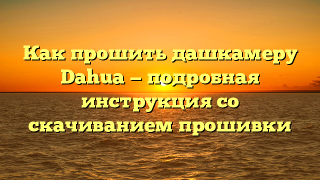 Как прошить дашкамеру Dahua — подробная инструкция со скачиванием прошивки