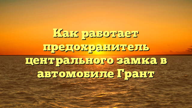 Как работает предохранитель центрального замка в автомобиле Грант