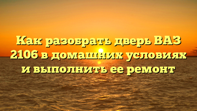 Как разобрать дверь ВАЗ 2106 в домашних условиях и выполнить ее ремонт