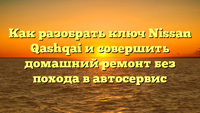 Как разобрать ключ Nissan Qashqai и совершить домашний ремонт без похода в автосервис