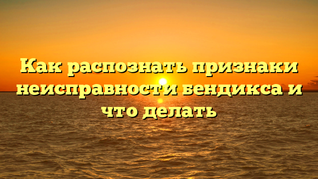 Как распознать признаки неисправности бендикса и что делать