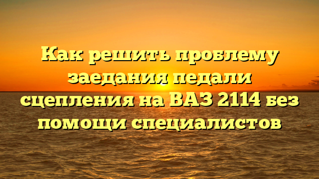 Как решить проблему заедания педали сцепления на ВАЗ 2114 без помощи специалистов