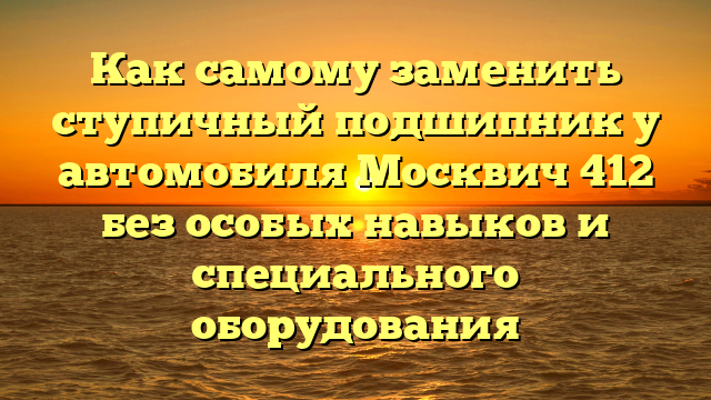 Как самому заменить ступичный подшипник у автомобиля Москвич 412 без особых навыков и специального оборудования