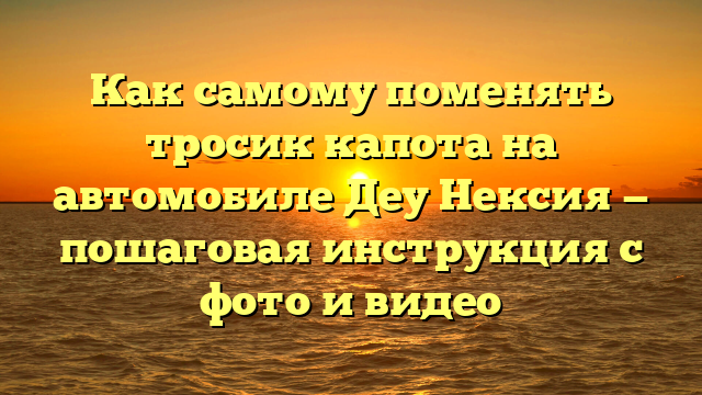 Как самому поменять тросик капота на автомобиле Деу Нексия — пошаговая инструкция с фото и видео