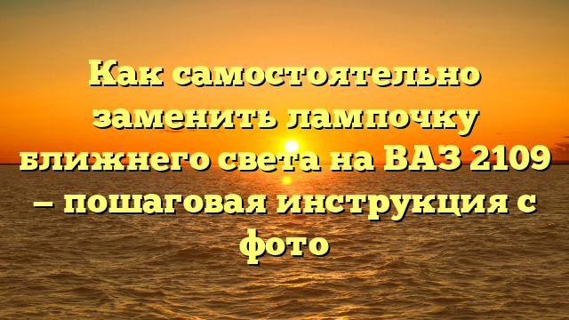 Как самостоятельно заменить лампочку ближнего света на ВАЗ 2109 — пошаговая инструкция с фото