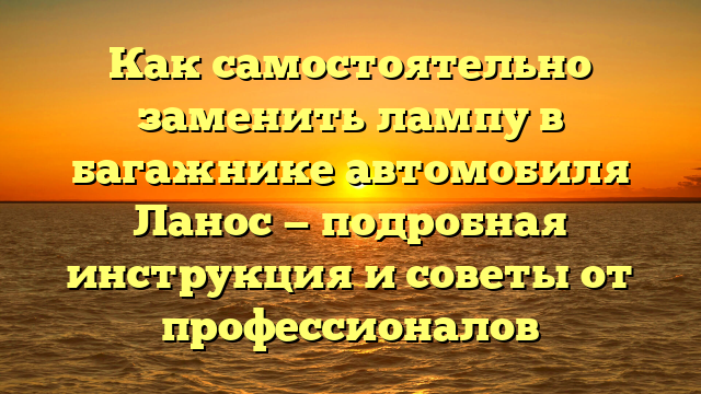 Как самостоятельно заменить лампу в багажнике автомобиля Ланос — подробная инструкция и советы от профессионалов