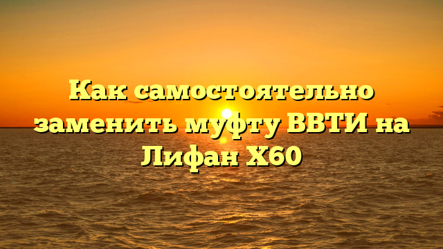 Как самостоятельно заменить муфту ВВТИ на Лифан X60