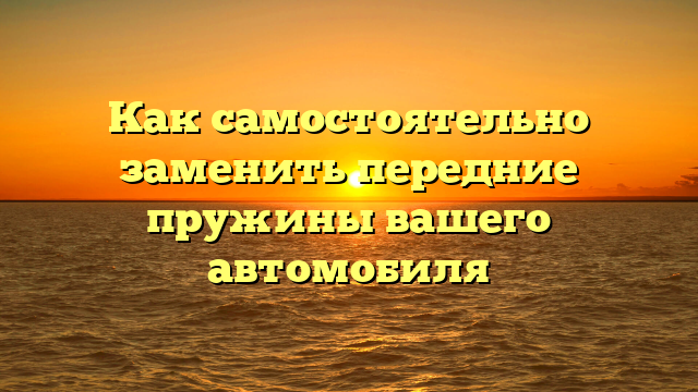 Как самостоятельно заменить передние пружины вашего автомобиля