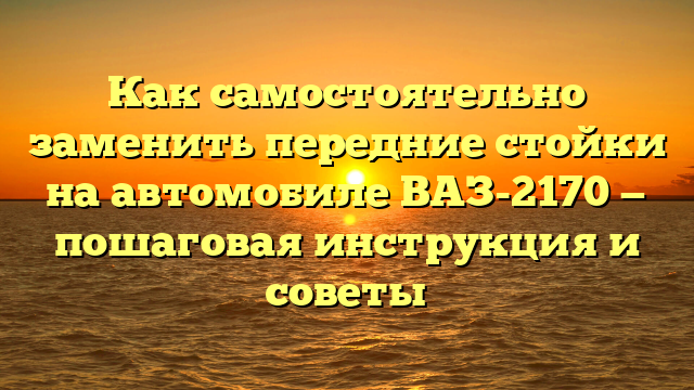 Как самостоятельно заменить передние стойки на автомобиле ВАЗ-2170 — пошаговая инструкция и советы