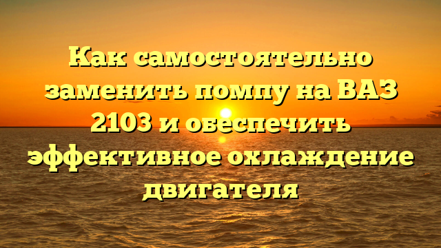 Как самостоятельно заменить помпу на ВАЗ 2103 и обеспечить эффективное охлаждение двигателя