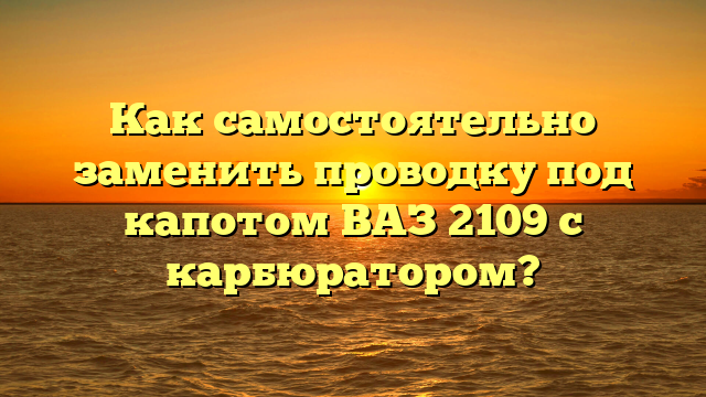 Как самостоятельно заменить проводку под капотом ВАЗ 2109 с карбюратором?