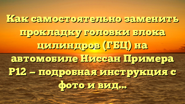 Как самостоятельно заменить прокладку головки блока цилиндров (ГБЦ) на автомобиле Ниссан Примера Р12 — подробная инструкция с фото и видео