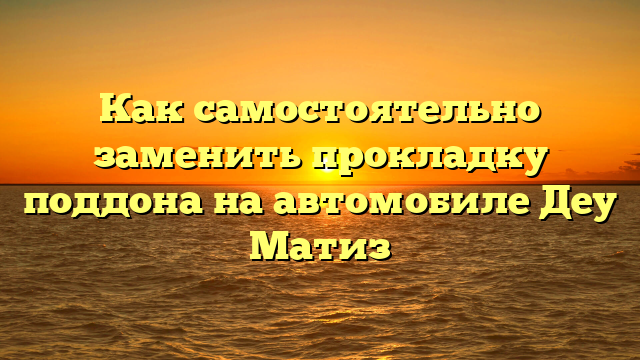 Как самостоятельно заменить прокладку поддона на автомобиле Деу Матиз