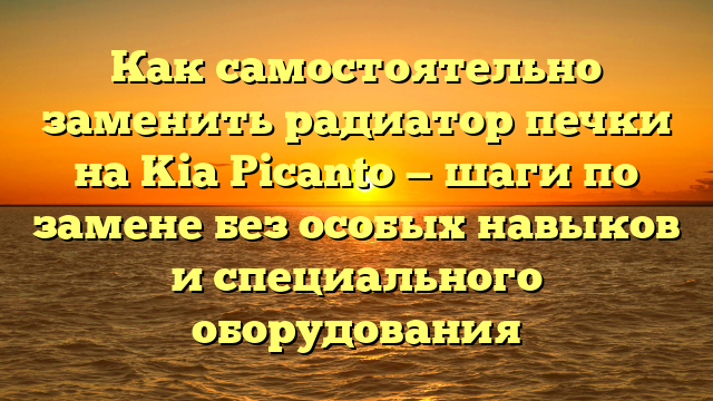 Как самостоятельно заменить радиатор печки на Kia Picanto — шаги по замене без особых навыков и специального оборудования