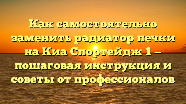 Как самостоятельно заменить радиатор печки на Киа Спортейдж 1 — пошаговая инструкция и советы от профессионалов