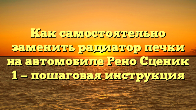 Как самостоятельно заменить радиатор печки на автомобиле Рено Сценик 1 — пошаговая инструкция