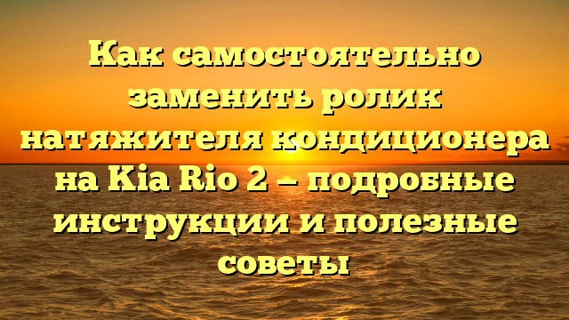 Как самостоятельно заменить ролик натяжителя кондиционера на Kia Rio 2 — подробные инструкции и полезные советы