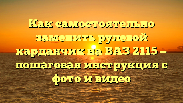 Как самостоятельно заменить рулевой карданчик на ВАЗ 2115 — пошаговая инструкция с фото и видео