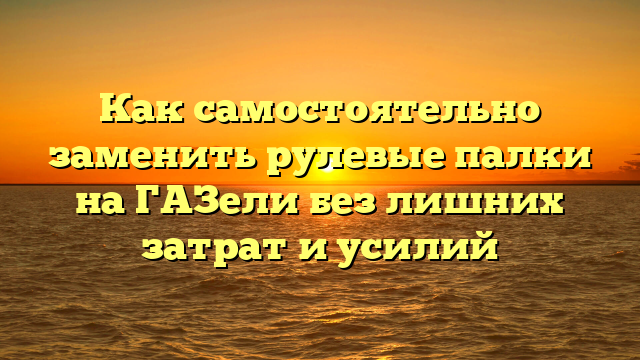 Как самостоятельно заменить рулевые палки на ГАЗели без лишних затрат и усилий