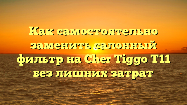 Как самостоятельно заменить салонный фильтр на Cher Tiggo T11 без лишних затрат