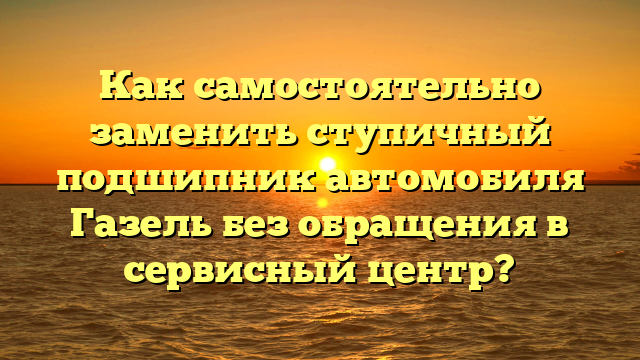 Как самостоятельно заменить ступичный подшипник автомобиля Газель без обращения в сервисный центр?