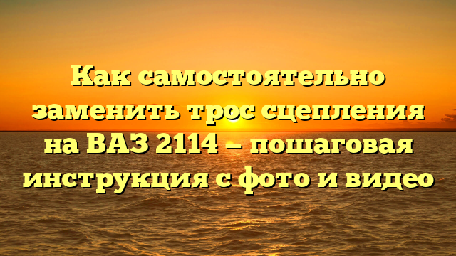 Как самостоятельно заменить трос сцепления на ВАЗ 2114 — пошаговая инструкция с фото и видео