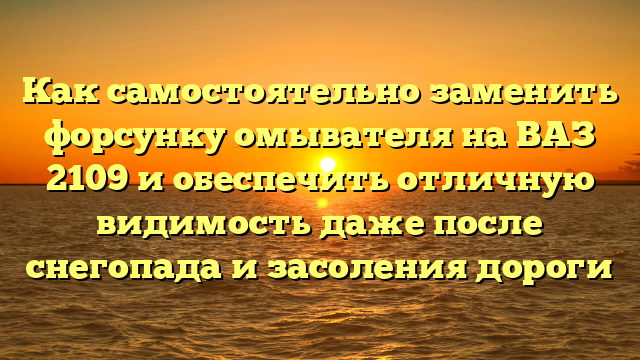 Как самостоятельно заменить форсунку омывателя на ВАЗ 2109 и обеспечить отличную видимость даже после снегопада и засоления дороги