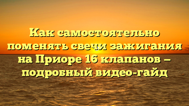 Как самостоятельно поменять свечи зажигания на Приоре 16 клапанов — подробный видео-гайд