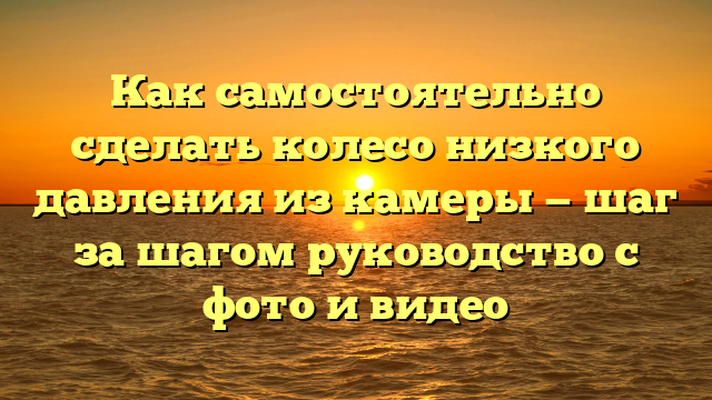 Как самостоятельно сделать колесо низкого давления из камеры — шаг за шагом руководство с фото и видео