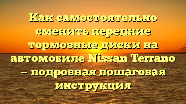 Как самостоятельно сменить передние тормозные диски на автомобиле Nissan Terrano — подробная пошаговая инструкция